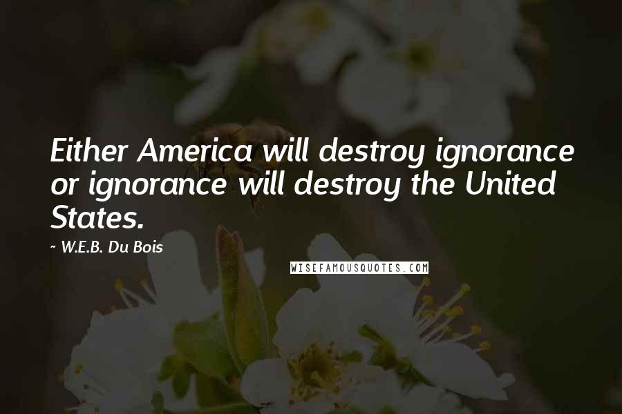 W.E.B. Du Bois Quotes: Either America will destroy ignorance or ignorance will destroy the United States.