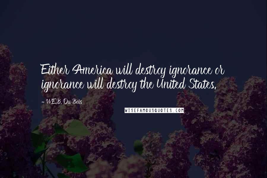 W.E.B. Du Bois Quotes: Either America will destroy ignorance or ignorance will destroy the United States.