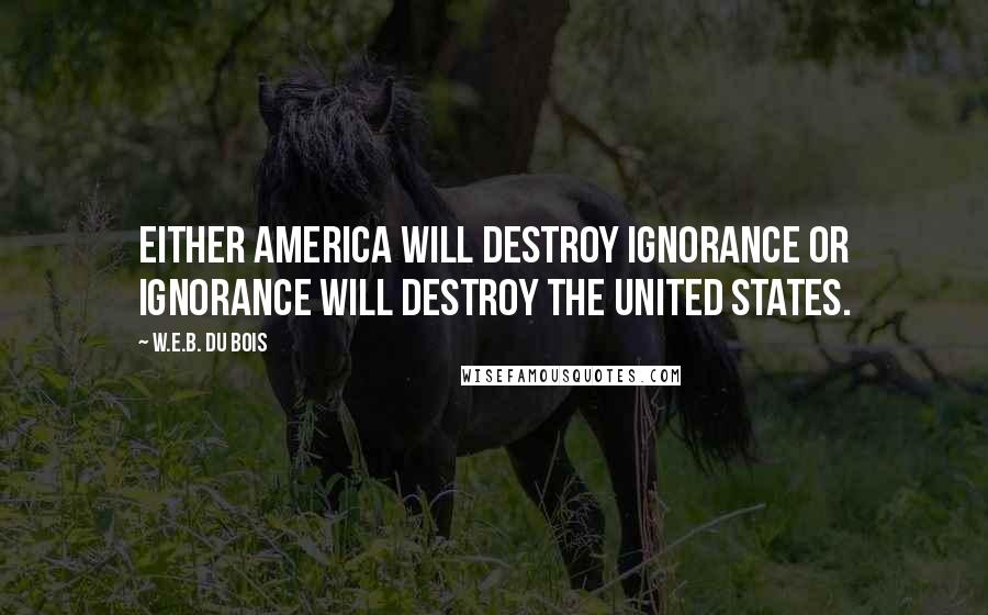 W.E.B. Du Bois Quotes: Either America will destroy ignorance or ignorance will destroy the United States.