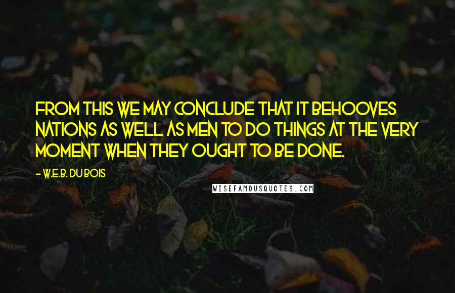 W.E.B. Du Bois Quotes: From this we may conclude that it behooves nations as well as men to do things at the very moment when they ought to be done.