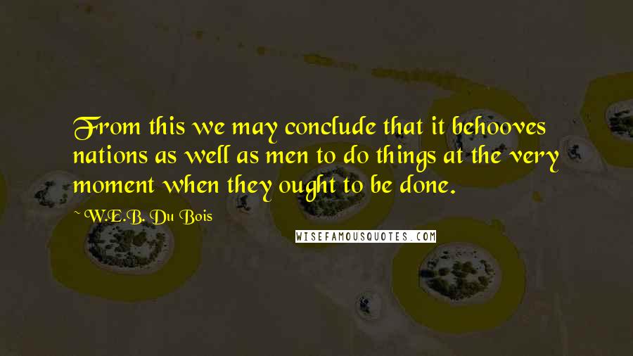 W.E.B. Du Bois Quotes: From this we may conclude that it behooves nations as well as men to do things at the very moment when they ought to be done.