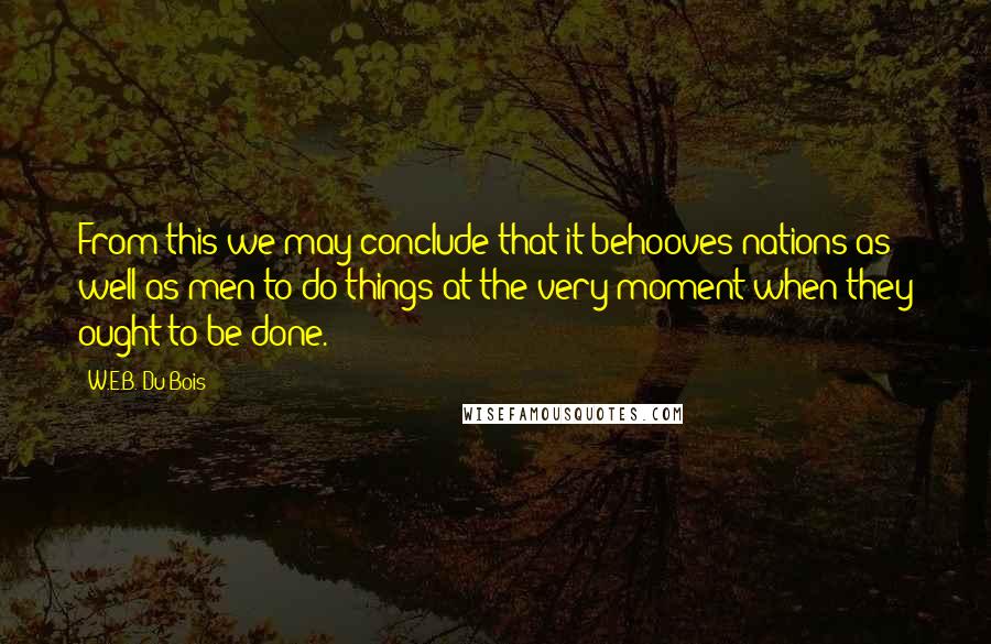 W.E.B. Du Bois Quotes: From this we may conclude that it behooves nations as well as men to do things at the very moment when they ought to be done.