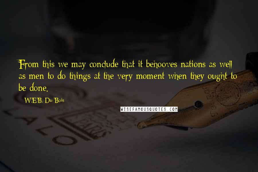 W.E.B. Du Bois Quotes: From this we may conclude that it behooves nations as well as men to do things at the very moment when they ought to be done.