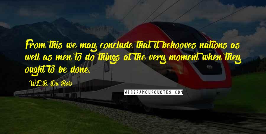 W.E.B. Du Bois Quotes: From this we may conclude that it behooves nations as well as men to do things at the very moment when they ought to be done.