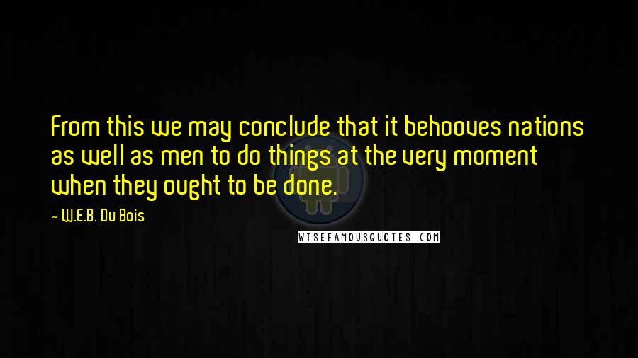 W.E.B. Du Bois Quotes: From this we may conclude that it behooves nations as well as men to do things at the very moment when they ought to be done.