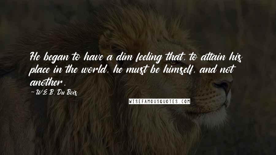 W.E.B. Du Bois Quotes: He began to have a dim feeling that, to attain his place in the world, he must be himself, and not another.