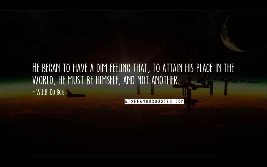 W.E.B. Du Bois Quotes: He began to have a dim feeling that, to attain his place in the world, he must be himself, and not another.