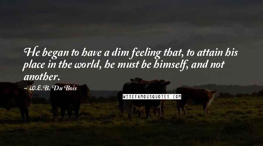 W.E.B. Du Bois Quotes: He began to have a dim feeling that, to attain his place in the world, he must be himself, and not another.