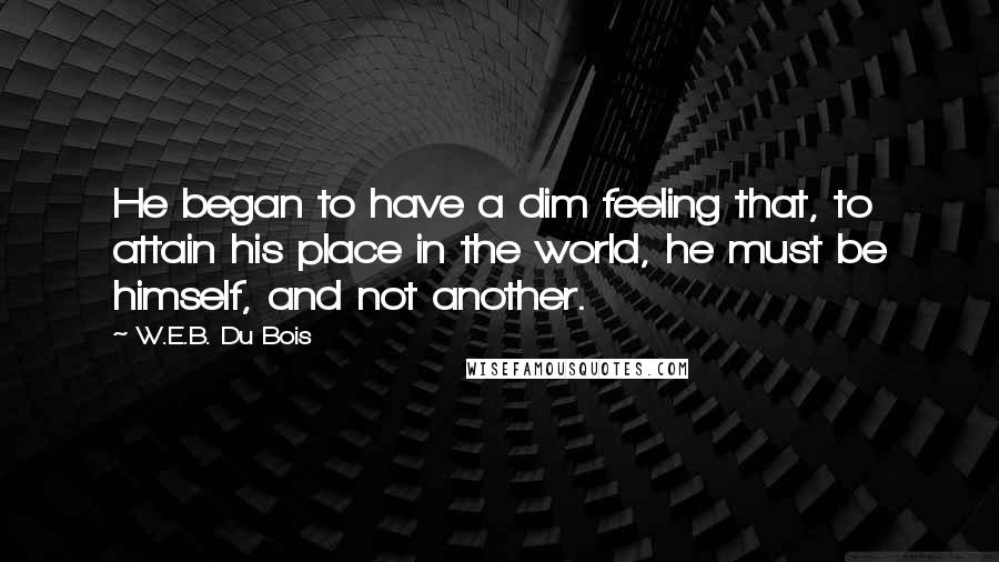 W.E.B. Du Bois Quotes: He began to have a dim feeling that, to attain his place in the world, he must be himself, and not another.