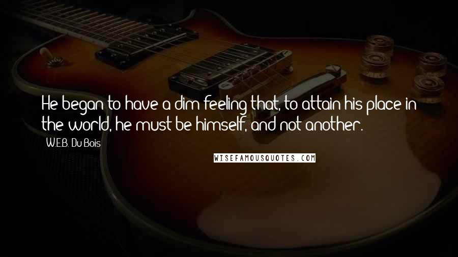 W.E.B. Du Bois Quotes: He began to have a dim feeling that, to attain his place in the world, he must be himself, and not another.