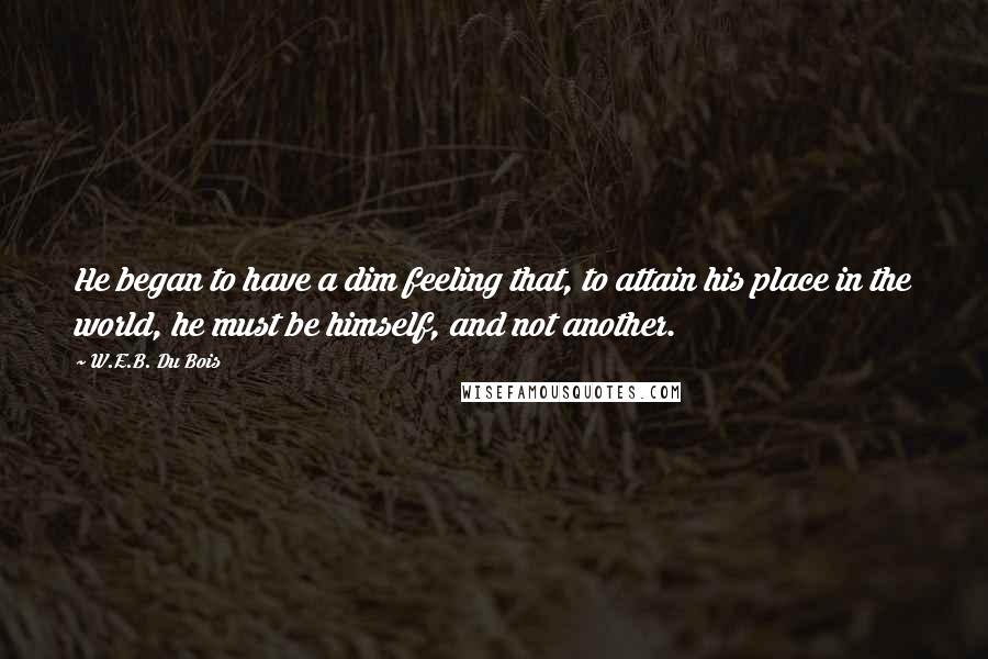 W.E.B. Du Bois Quotes: He began to have a dim feeling that, to attain his place in the world, he must be himself, and not another.