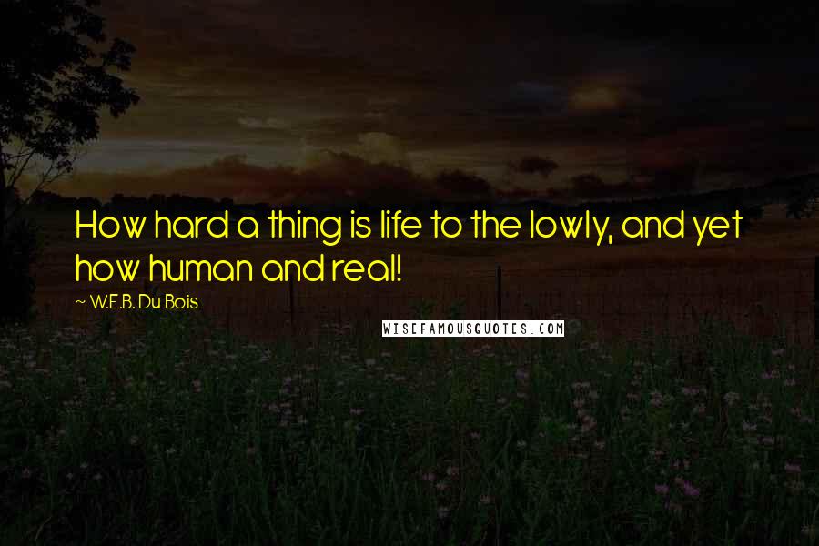 W.E.B. Du Bois Quotes: How hard a thing is life to the lowly, and yet how human and real!