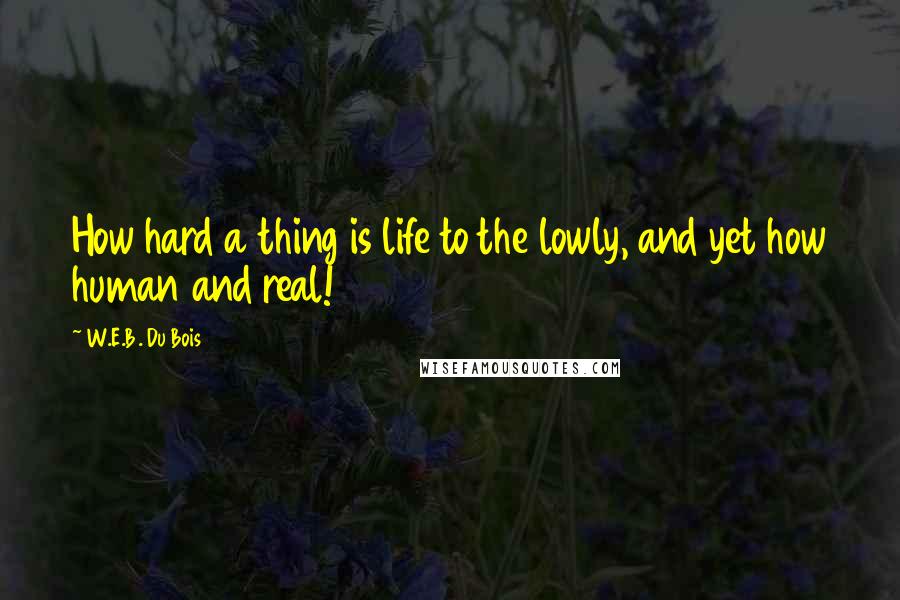 W.E.B. Du Bois Quotes: How hard a thing is life to the lowly, and yet how human and real!