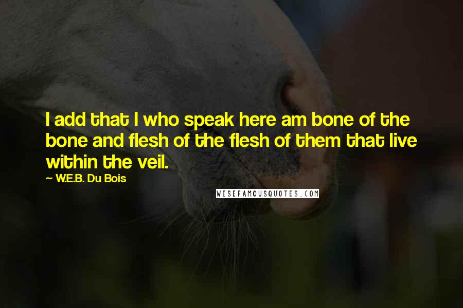 W.E.B. Du Bois Quotes: I add that I who speak here am bone of the bone and flesh of the flesh of them that live within the veil.