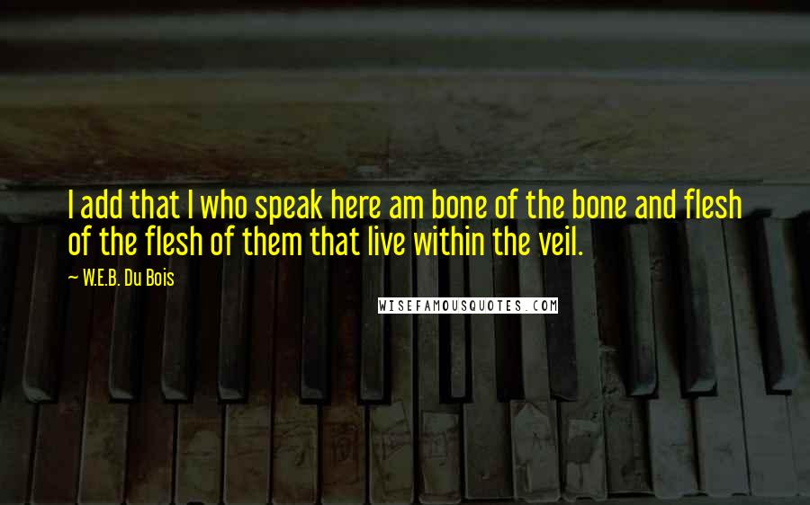 W.E.B. Du Bois Quotes: I add that I who speak here am bone of the bone and flesh of the flesh of them that live within the veil.