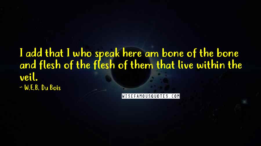 W.E.B. Du Bois Quotes: I add that I who speak here am bone of the bone and flesh of the flesh of them that live within the veil.