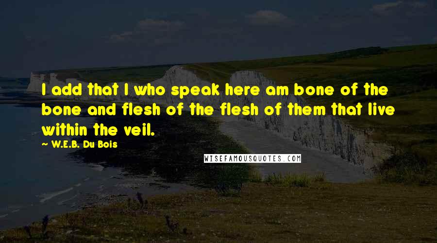 W.E.B. Du Bois Quotes: I add that I who speak here am bone of the bone and flesh of the flesh of them that live within the veil.