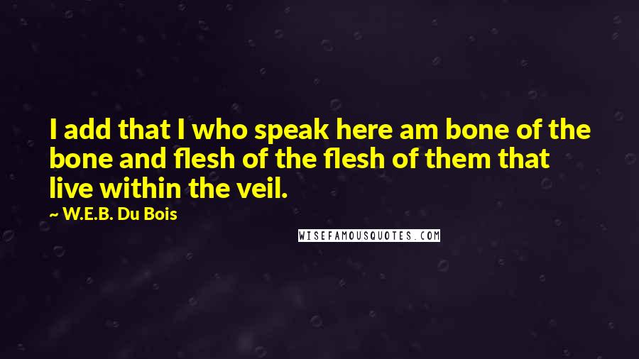 W.E.B. Du Bois Quotes: I add that I who speak here am bone of the bone and flesh of the flesh of them that live within the veil.