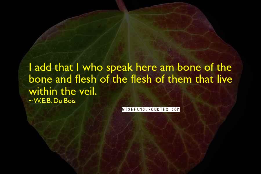 W.E.B. Du Bois Quotes: I add that I who speak here am bone of the bone and flesh of the flesh of them that live within the veil.