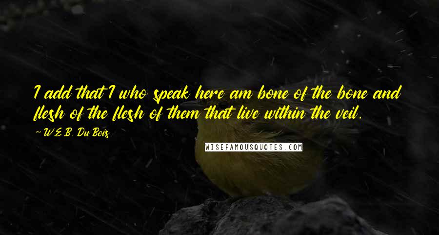 W.E.B. Du Bois Quotes: I add that I who speak here am bone of the bone and flesh of the flesh of them that live within the veil.