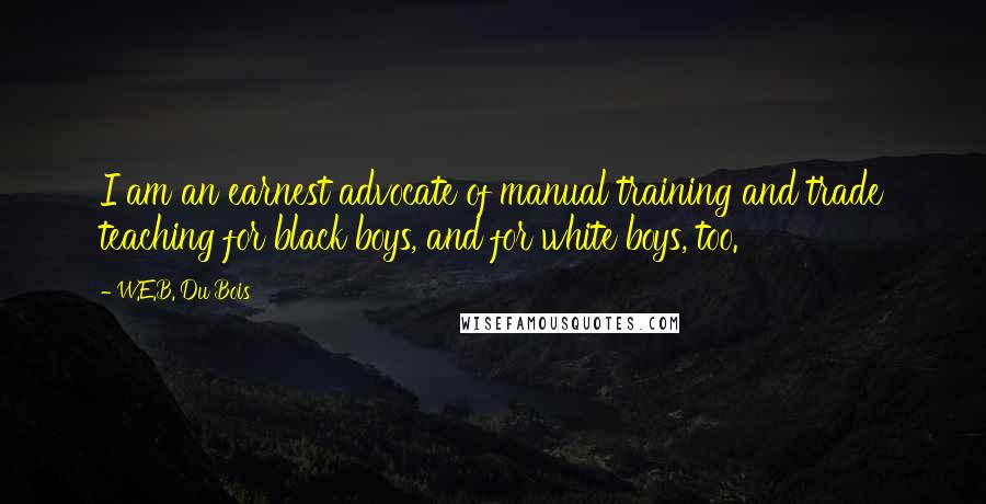 W.E.B. Du Bois Quotes: I am an earnest advocate of manual training and trade teaching for black boys, and for white boys, too.
