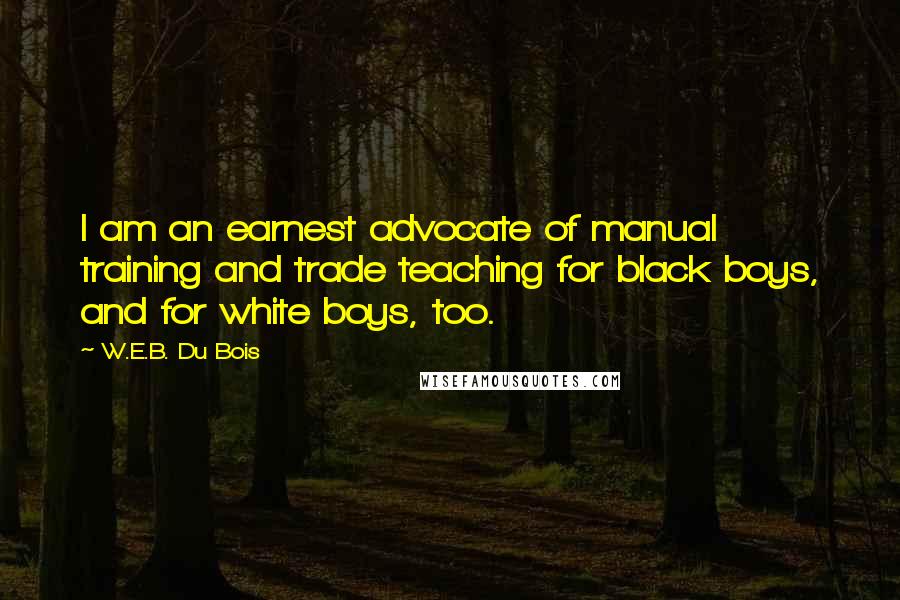 W.E.B. Du Bois Quotes: I am an earnest advocate of manual training and trade teaching for black boys, and for white boys, too.