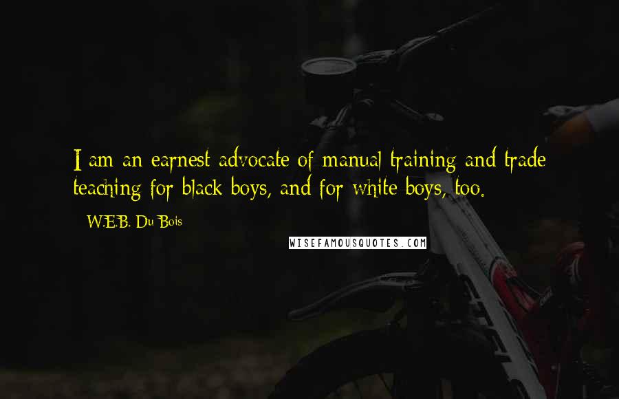 W.E.B. Du Bois Quotes: I am an earnest advocate of manual training and trade teaching for black boys, and for white boys, too.