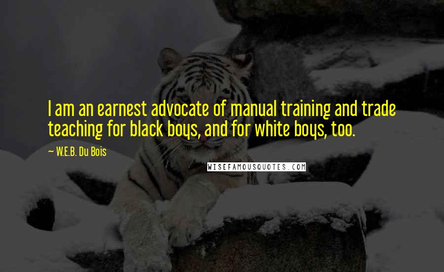 W.E.B. Du Bois Quotes: I am an earnest advocate of manual training and trade teaching for black boys, and for white boys, too.