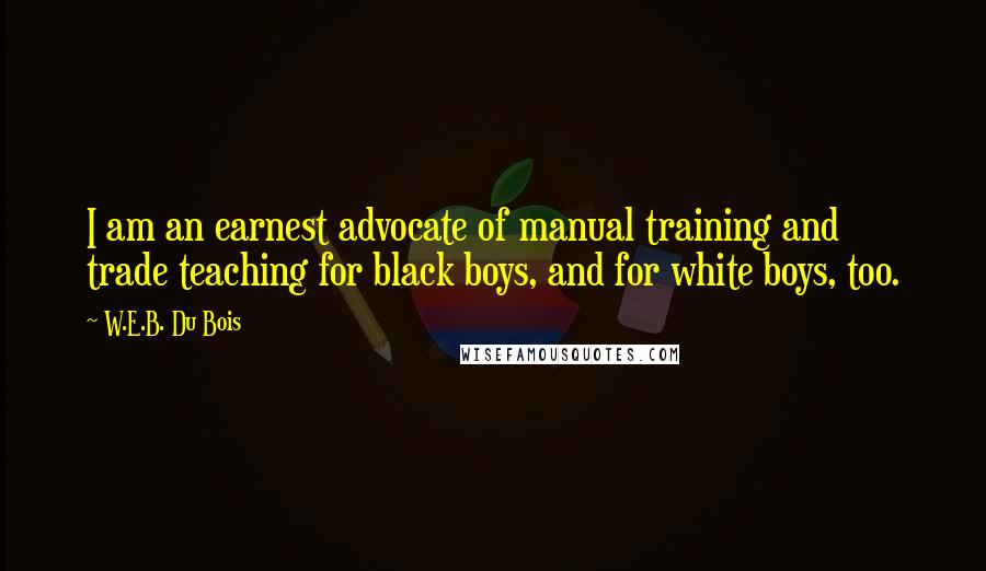 W.E.B. Du Bois Quotes: I am an earnest advocate of manual training and trade teaching for black boys, and for white boys, too.