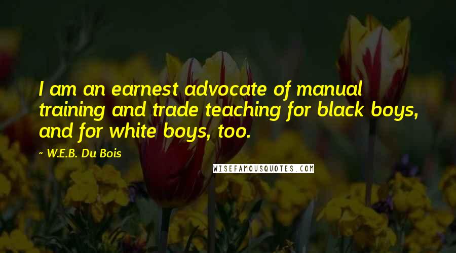 W.E.B. Du Bois Quotes: I am an earnest advocate of manual training and trade teaching for black boys, and for white boys, too.