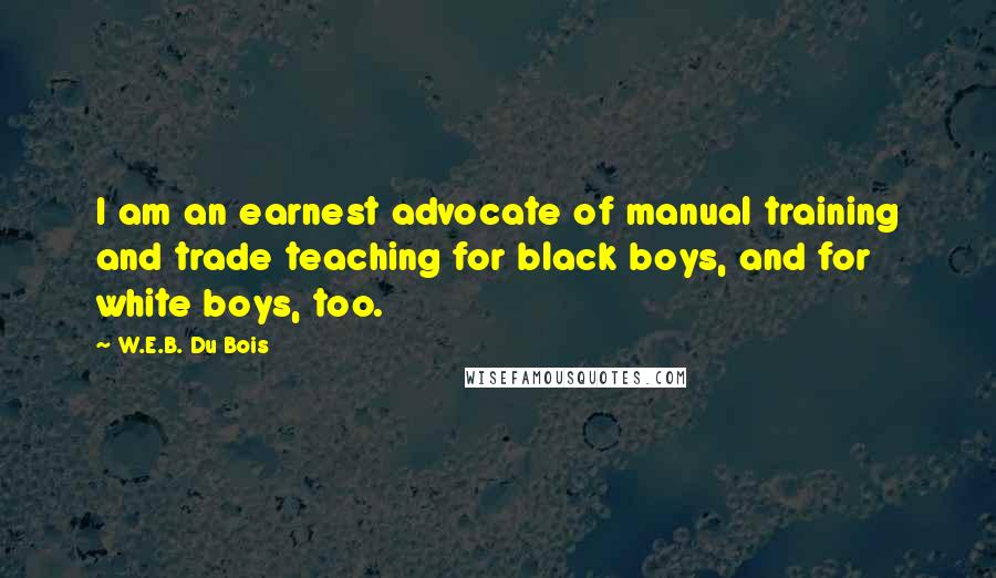 W.E.B. Du Bois Quotes: I am an earnest advocate of manual training and trade teaching for black boys, and for white boys, too.