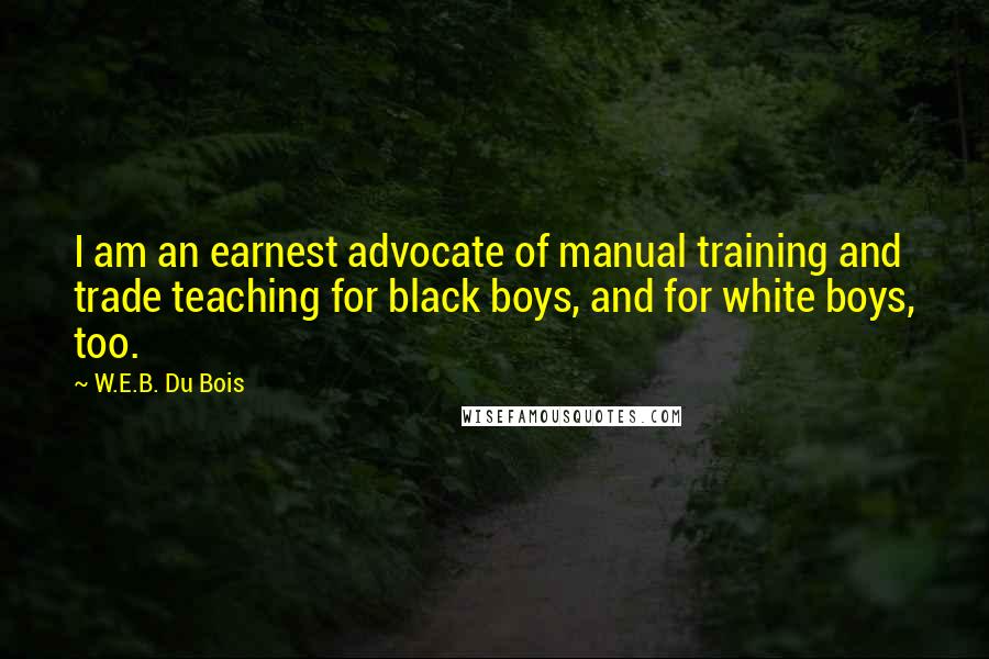 W.E.B. Du Bois Quotes: I am an earnest advocate of manual training and trade teaching for black boys, and for white boys, too.