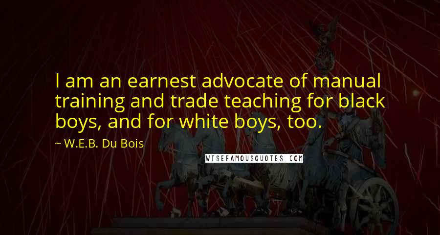 W.E.B. Du Bois Quotes: I am an earnest advocate of manual training and trade teaching for black boys, and for white boys, too.