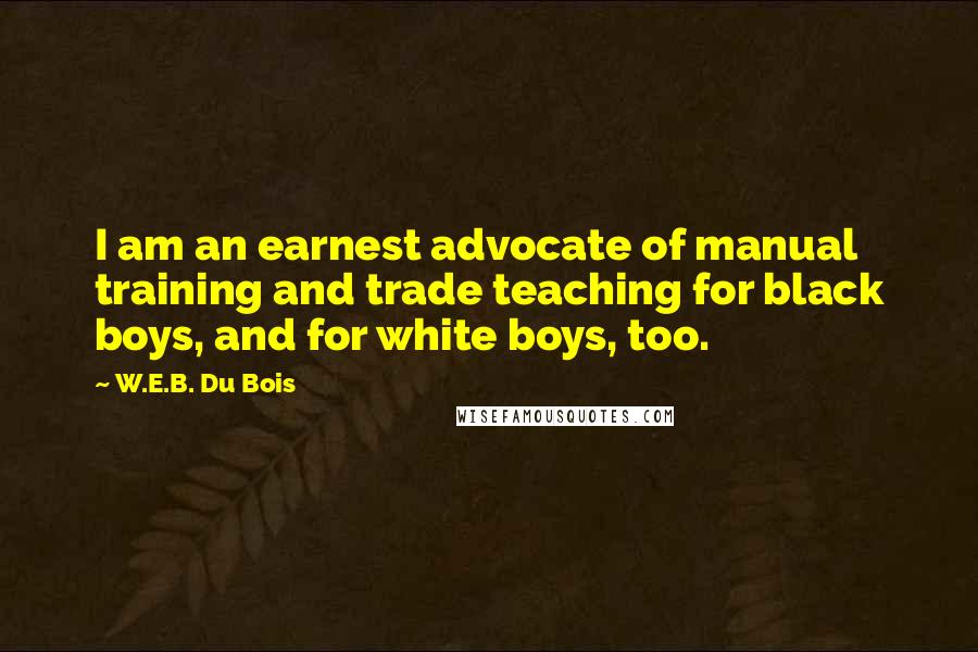 W.E.B. Du Bois Quotes: I am an earnest advocate of manual training and trade teaching for black boys, and for white boys, too.