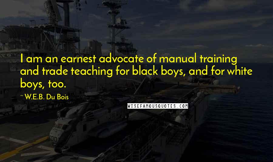 W.E.B. Du Bois Quotes: I am an earnest advocate of manual training and trade teaching for black boys, and for white boys, too.