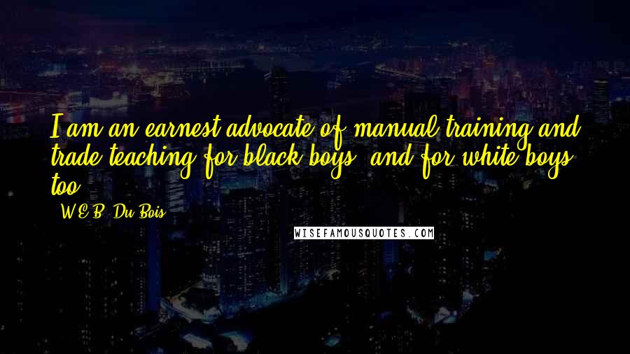 W.E.B. Du Bois Quotes: I am an earnest advocate of manual training and trade teaching for black boys, and for white boys, too.