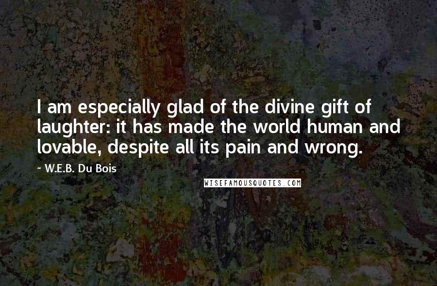 W.E.B. Du Bois Quotes: I am especially glad of the divine gift of laughter: it has made the world human and lovable, despite all its pain and wrong.