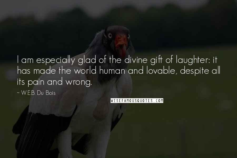 W.E.B. Du Bois Quotes: I am especially glad of the divine gift of laughter: it has made the world human and lovable, despite all its pain and wrong.