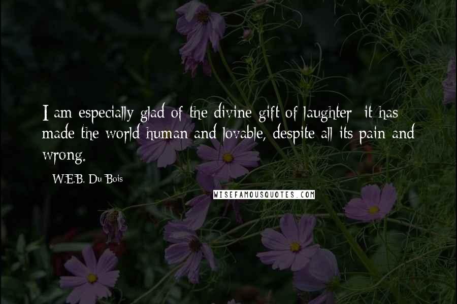 W.E.B. Du Bois Quotes: I am especially glad of the divine gift of laughter: it has made the world human and lovable, despite all its pain and wrong.