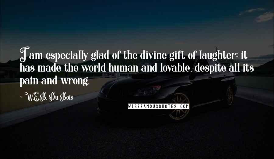 W.E.B. Du Bois Quotes: I am especially glad of the divine gift of laughter: it has made the world human and lovable, despite all its pain and wrong.