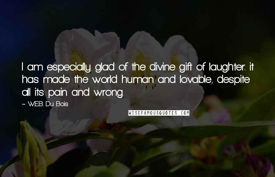 W.E.B. Du Bois Quotes: I am especially glad of the divine gift of laughter: it has made the world human and lovable, despite all its pain and wrong.