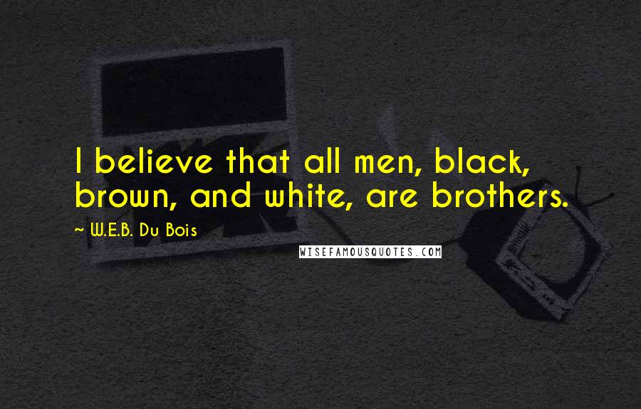 W.E.B. Du Bois Quotes: I believe that all men, black, brown, and white, are brothers.
