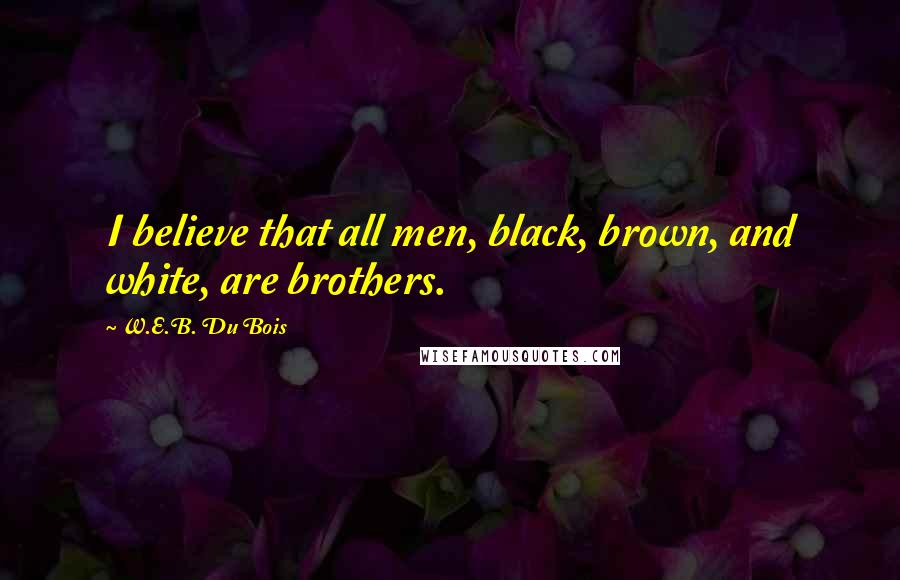 W.E.B. Du Bois Quotes: I believe that all men, black, brown, and white, are brothers.