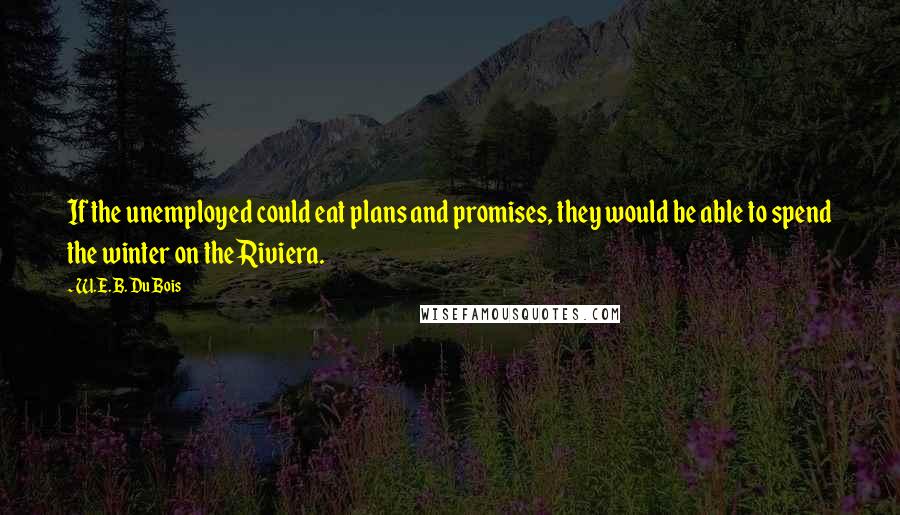 W.E.B. Du Bois Quotes: If the unemployed could eat plans and promises, they would be able to spend the winter on the Riviera.