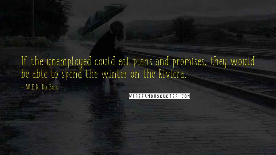 W.E.B. Du Bois Quotes: If the unemployed could eat plans and promises, they would be able to spend the winter on the Riviera.