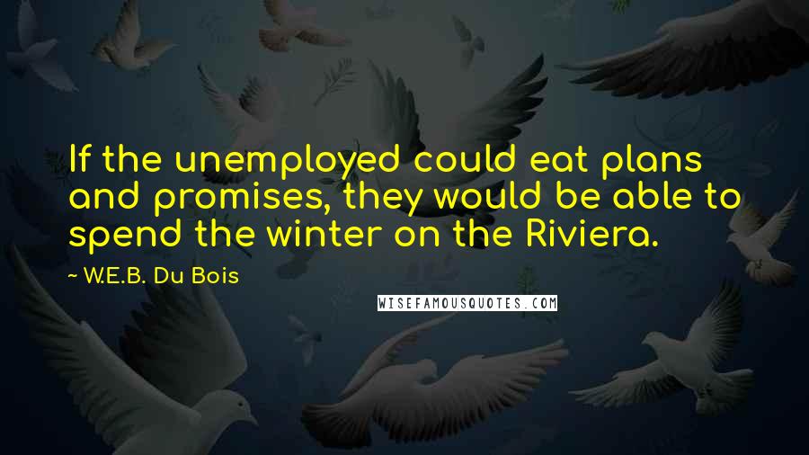 W.E.B. Du Bois Quotes: If the unemployed could eat plans and promises, they would be able to spend the winter on the Riviera.