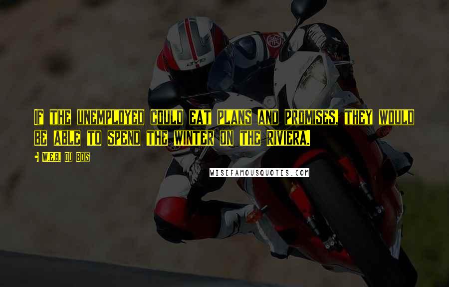 W.E.B. Du Bois Quotes: If the unemployed could eat plans and promises, they would be able to spend the winter on the Riviera.