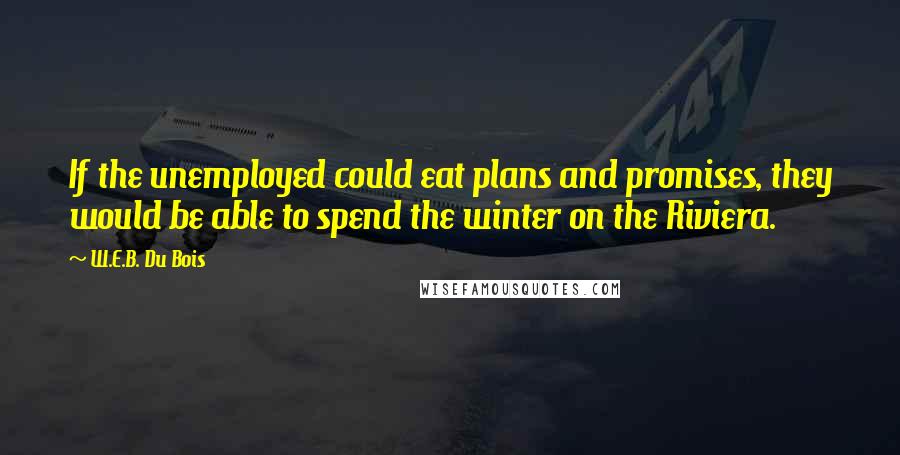 W.E.B. Du Bois Quotes: If the unemployed could eat plans and promises, they would be able to spend the winter on the Riviera.