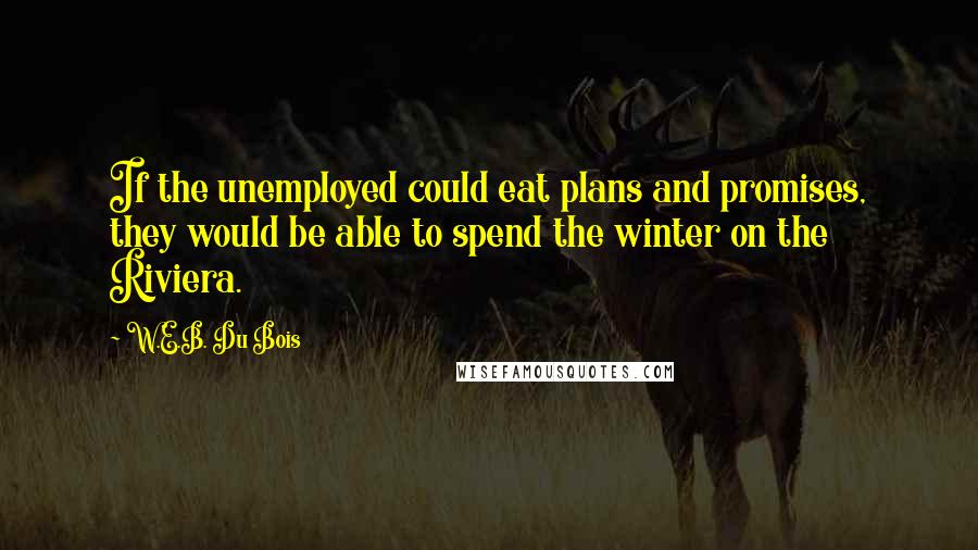 W.E.B. Du Bois Quotes: If the unemployed could eat plans and promises, they would be able to spend the winter on the Riviera.