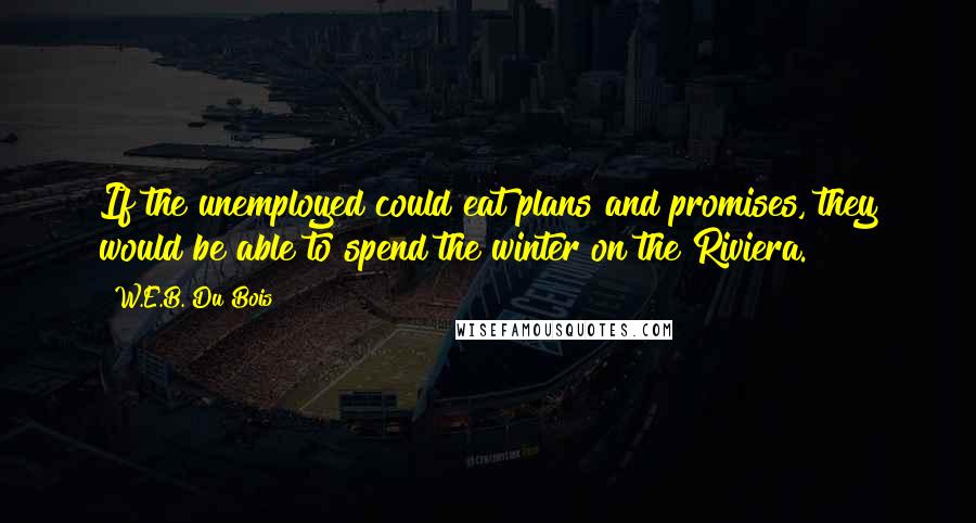 W.E.B. Du Bois Quotes: If the unemployed could eat plans and promises, they would be able to spend the winter on the Riviera.